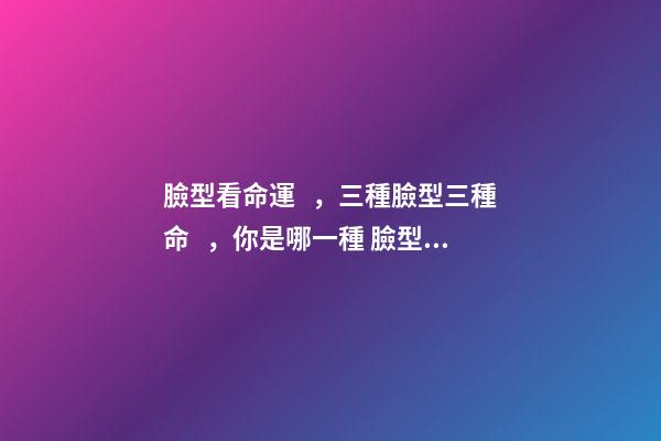 臉型看命運，三種臉型三種命，你是哪一種 臉型看命運-第1張-觀點-玄機派